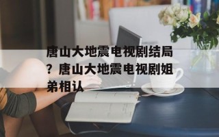 唐山大地震电视剧结局？唐山大地震电视剧姐弟相认