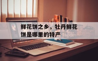 鲜花饼之乡，牡丹鲜花饼是哪里的特产