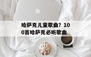 哈萨克儿童歌曲？100首哈萨克必听歌曲
