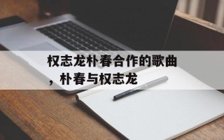 权志龙朴春合作的歌曲，朴春与权志龙