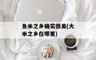 鱼米之乡确实很美(大米之乡在哪里)