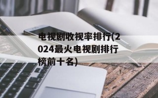 电视剧收视率排行(2024最火电视剧排行榜前十名)