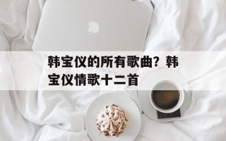 韩宝仪的所有歌曲？韩宝仪情歌十二首