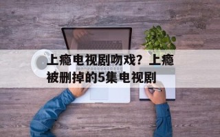 上瘾电视剧吻戏？上瘾被删掉的5集电视剧