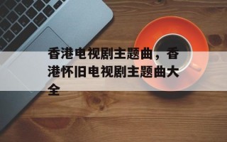 香港电视剧主题曲，香港怀旧电视剧主题曲大全