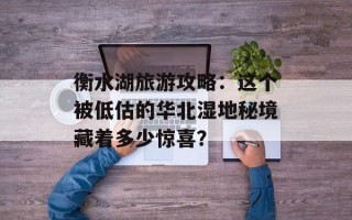 衡水湖旅游攻略：这个被低估的华北湿地秘境藏着多少惊喜？