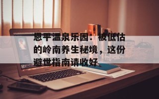 恩平温泉乐园：被低估的岭南养生秘境，这份避世指南请收好