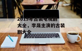 2019年古装电视剧大全，李晟主演的古装剧大全