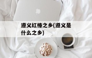 遵义红椿之乡(遵义是什么之乡)