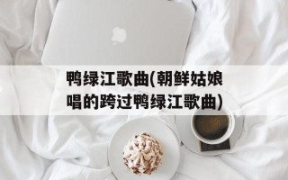 鸭绿江歌曲(朝鲜姑娘唱的跨过鸭绿江歌曲)