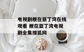 电视剧舰在亚丁湾在线观看 舰在亚丁湾电视剧全集搜狐网