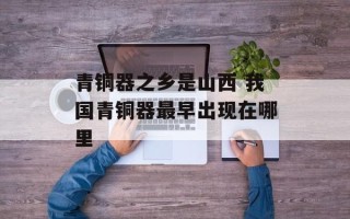 青铜器之乡是山西 我国青铜器最早出现在哪里