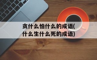 贪什么怕什么的成语(什么生什么死的成语)
