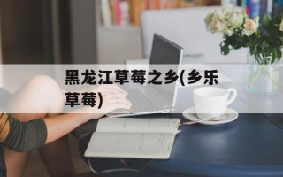 黑龙江草莓之乡(乡乐草莓)