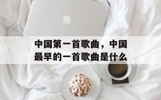 中国第一首歌曲，中国最早的一首歌曲是什么
