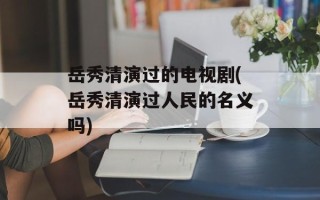 岳秀清演过的电视剧(岳秀清演过人民的名义吗)