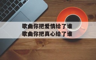 歌曲你把爱情给了谁 歌曲你把真心给了谁
