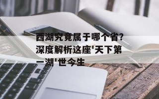 西湖究竟属于哪个省？深度解析这座'天下第一湖'世今生