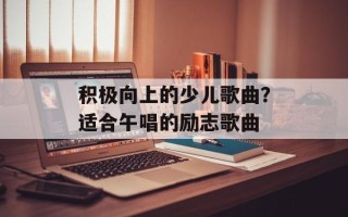 积极向上的少儿歌曲？适合午唱的励志歌曲
