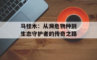 马桂木：从濒危物种到生态守护者的传奇之路