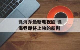 徐海乔最新电视剧 徐海乔即将上映的新剧