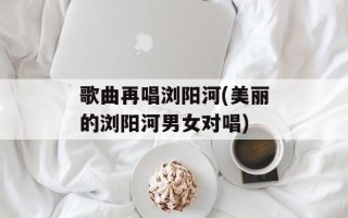 歌曲再唱浏阳河(美丽的浏阳河男女对唱)