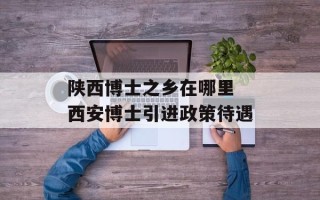 陕西博士之乡在哪里 西安博士引进政策待遇