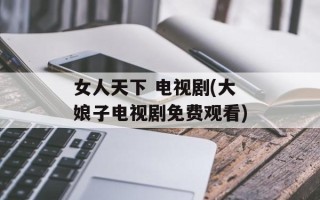 女人天下 电视剧(大娘子电视剧免费观看)