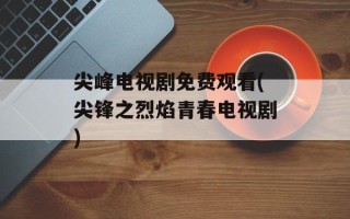 尖峰电视剧免费观看(尖锋之烈焰青春电视剧)