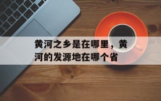 黄河之乡是在哪里，黄河的发源地在哪个省