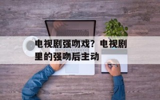 电视剧强吻戏？电视剧里的强吻后主动
