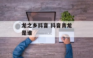 龙之乡抖音 抖音青龙是谁
