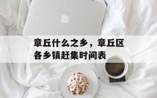 章丘什么之乡，章丘区各乡镇赶集时间表