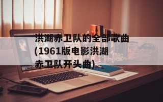 洪湖赤卫队的全部歌曲(1961版电影洪湖赤卫队开头曲)