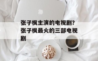 张子枫主演的电视剧？张子枫最火的三部电视剧