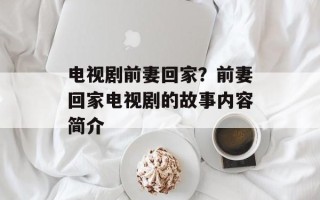 电视剧前妻回家？前妻回家电视剧的故事内容简介