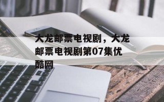 大龙邮票电视剧，大龙邮票电视剧第07集优酷网
