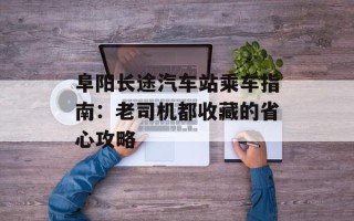 阜阳长途汽车站乘车指南：老司机都收藏的省心攻略