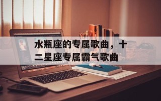 水瓶座的专属歌曲，十二星座专属霸气歌曲