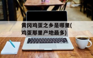 黄冈鸡蛋之乡是哪里(鸡蛋那里产地最多)