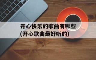 开心快乐的歌曲有哪些(开心歌曲最好听的)