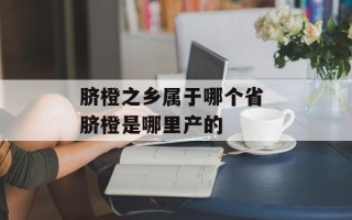 脐橙之乡属于哪个省 脐橙是哪里产的
