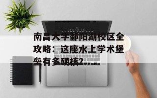 南昌大学鄱阳湖校区全攻略：这座水上学术堡垒有多硬核？
