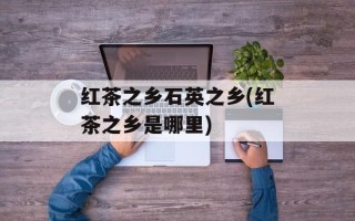 红茶之乡石英之乡(红茶之乡是哪里)