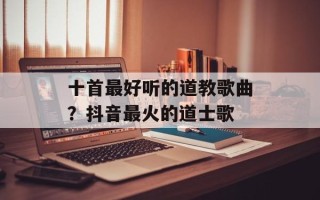 十首最好听的道教歌曲？抖音最火的道士歌