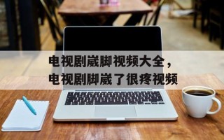 电视剧崴脚视频大全，电视剧脚崴了很疼视频