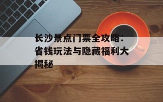 长沙景点门票全攻略：省钱玩法与隐藏福利大揭秘