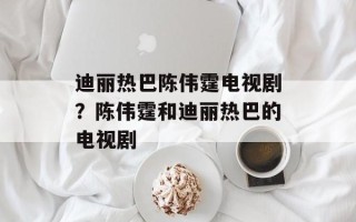 迪丽热巴陈伟霆电视剧？陈伟霆和迪丽热巴的电视剧