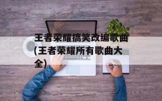 王者荣耀搞笑改编歌曲(王者荣耀所有歌曲大全)