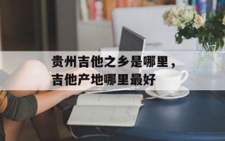 贵州吉他之乡是哪里，吉他产地哪里最好